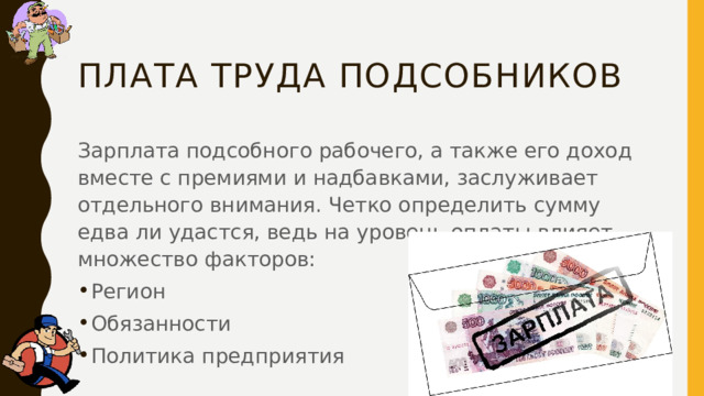 плата труда подсобников Зарплата подсобного рабочего, а также его доход вместе с премиями и надбавками, заслуживает отдельного внимания. Четко определить сумму едва ли удастся, ведь на уровень оплаты влияет множество факторов: Регион Обязанности Политика предприятия 