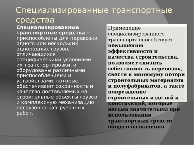 Специализированные транспортные средства Применение специализированного транспорта способствует повышению эффективности и качества строительства, позволяет снизить себестоимость перевозок, свести к минимуму потери строительных материалов и полуфабрикатов, а такте повреждение строительных изделий и конструкций, которые весьма значительны при использовании транспортных средств общего назначения Специализированные транспортные средства - приспособлены для перевозки одного или нескольких однородных грузов, отличающихся специфическими условиями их транспортировки, и оборудованы различными приспособлениями и устройствами, которые обеспечивают сохранность и качество доставляемых на строительные объекты грузов и комплексную механизацию погрузочно-разгрузочных работ. 