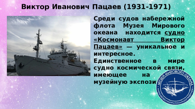 Виктор Иванович Пацаев (1931-1971) Среди судов набережной флота Музея Мирового океана находится судно «Космонавт Виктор Пацаев» — уникальное и интересное. Единственное в мире судно космической связи, имеющее на борту музейную экспозицию. 