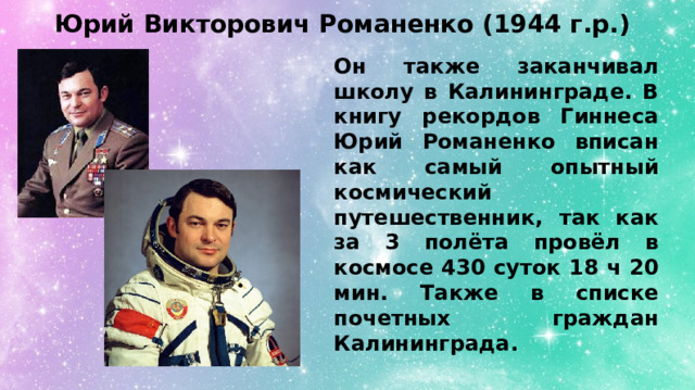 Юрий Викторович Романенко (1944 г.р.) Он также заканчивал школу в Калининграде. В книгу рекордов Гиннеса Юрий Романенко вписан как самый опытный космический путешественник, так как за 3 полёта провёл в космосе 430 суток 18 ч 20 мин. Также в списке почетных граждан Калининграда. 