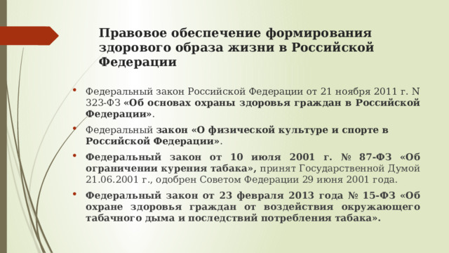 Правовое обеспечение формирования здорового образа жизни в Российской Федерации Федеральный закон Российской Федерации от 21 ноября 2011 г. N 323-ФЗ  «Об основах охраны здоровья граждан в Российской Федерации» . Федеральный  закон «О физической культуре и спорте в Российской Федерации» . Федеральный закон от 10 июля 2001 г. № 87-ФЗ «Об ограничении курения табака», принят Государственной Думой 21.06.2001 г., одобрен Советом Федерации 29 июня 2001 года. Федеральный закон от 23 февраля 2013 года № 15-ФЗ «Об охране здоровья граждан от воздействия окружающего табачного дыма и последствий потребления табака». 