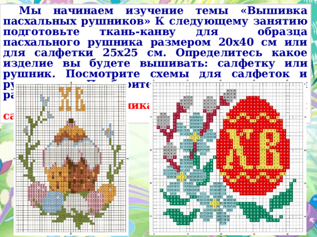  Мы начинаем изучение темы «Вышивка пасхальных рушников» К следующему занятию подготовьте ткань-канву для образца пасхального рушника размером 20х40 см или для салфетки 25х25 см. Определитесь какое изделие вы будете вышивать: салфетку или рушник. Посмотрите схемы для салфеток и рушников. Подберите нитки мулине для работы.  Схема для рушника Схема для салфеток 