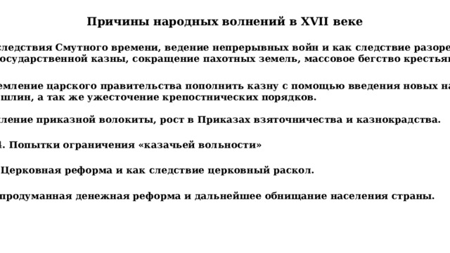 Причины народных волнений в XVII веке Последствия Смутного времени, ведение непрерывных войн и как следствие разорение  государственной казны, сокращение пахотных земель, массовое бегство крестьян. 2. Стремление царского правительства пополнить казну с помощью введения новых налогов  и пошлин, а так же ужесточение крепостнических порядков. 3. Усиление приказной волокиты, рост в Приказах взяточничества и казнокрадства. 4. Попытки ограничения «казачьей вольности» 5. Церковная реформа и как следствие церковный раскол. 6. Непродуманная денежная реформа и дальнейшее обнищание населения страны. 