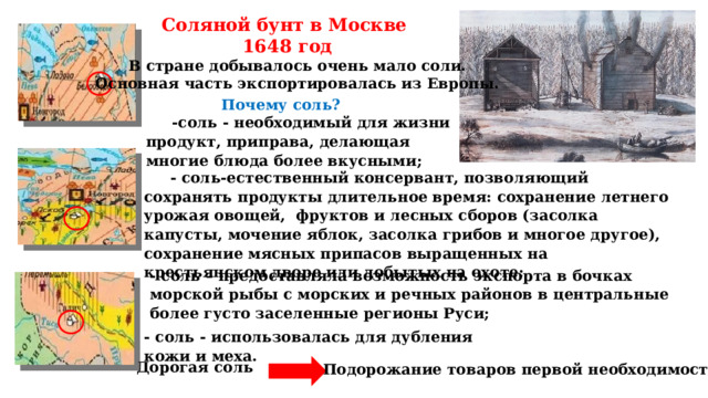 Соляной бунт в Москве  1648 год В стране добывалось очень мало соли. Основная часть экспортировалась из Европы. Почему соль? -соль - необходимый для жизни продукт, приправа, делающая многие блюда более вкусными;  - соль-естественный консервант, позволяющий сохранять продукты длительное время: сохранение летнего урожая овощей, фруктов и лесных сборов (засолка капусты, мочение яблок, засолка грибов и многое другое), сохранение мясных припасов выращенных на крестьянском дворе или добытых на охоте; - соль – предоставляла возможность экспорта в бочках морской рыбы с морских и речных районов в центральные более густо заселенные регионы Руси;   - соль - использовалась для дубления кожи и меха. Дорогая соль Подорожание товаров первой необходимости 