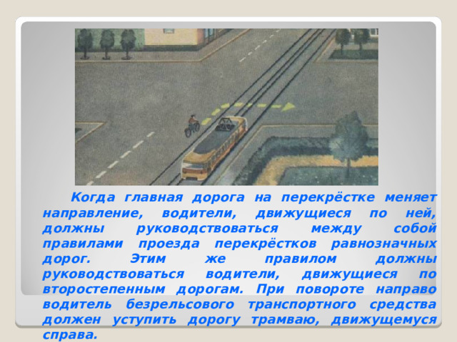  Когда главная дорога на перекрёстке меняет направление, водители, движущиеся по ней, должны руководствоваться между собой правилами проезда перекрёстков равнозначных дорог. Этим же правилом должны руководствоваться водители, движущиеся по второстепенным дорогам. При повороте направо водитель безрельсового транспортного средства должен уступить дорогу трамваю, движущемуся справа. 