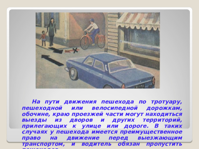  На пути движения пешехода по тротуару, пешеходной или велосипедной дорожкам, обочине, краю проезжей части могут находиться выезды из дворов и других территорий, прилегающих к улице или дороге. В таких случаях у пешехода имеется преимущественное право на движение перед выезжающим транспортом, и водитель обязан пропустить пешеходов. 