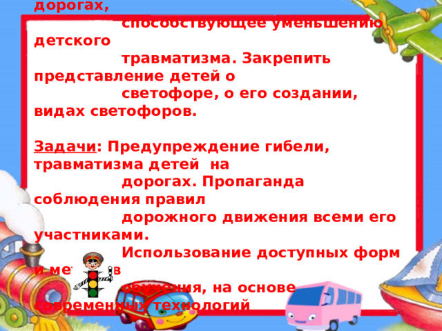 Цель : Воспитание и обучение детей правилам  безопасного поведения на дорогах,  способствующее уменьшению детского  травматизма. Закрепить представление детей о  светофоре, о его создании, видах светофоров.  Задачи : Предупреждение гибели, травматизма детей на  дорогах. Пропаганда соблюдения правил  дорожного движения всеми его участниками.  Использование доступных форм и методов  обучения, на основе современных технологий  