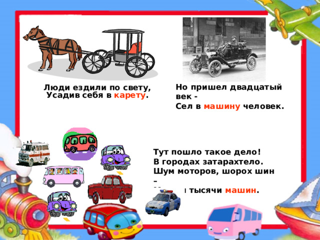 Но пришел двадцатый век - Сел в машину человек. Люди ездили по свету, Усадив себя в карету . Тут пошло такое дело! В городах затарахтело. Шум моторов, шорох шин – Мчатся тысячи машин .  