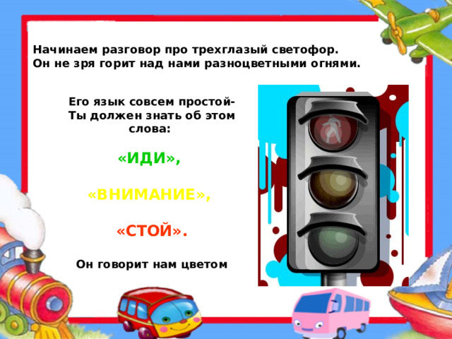 Начинаем разговор про трехглазый светофор.  Он не зря горит над нами разноцветными огнями. Его язык совсем простой-  Ты должен знать об этом  слова:   «ИДИ»,   «ВНИМАНИЕ»,   «СТОЙ».   Он говорит нам цветом  