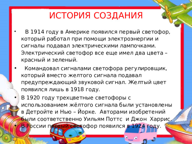 ИСТОРИЯ СОЗДАНИЯ  В 1914 году в Америке появился первый светофор, который работал при помощи электроэнергии и сигналы подавал электрическими лампочками. Электрический светофор все еще имел два цвета – красный и зеленый.  Командовал сигналами светофора регулировщик, который вместо желтого сигнала подавал предупреждающий звуковой сигнал. Желтый цвет появился лишь в 1918 году. В 1920 году трехцветные светофоры с использованием жёлтого сигнала были установлены в Детройте и Нью – Йорке. Авторами изобретений были соответственно Уильям Поттс и Джон Харрис . В России первый светофор появился в 1924 году.   