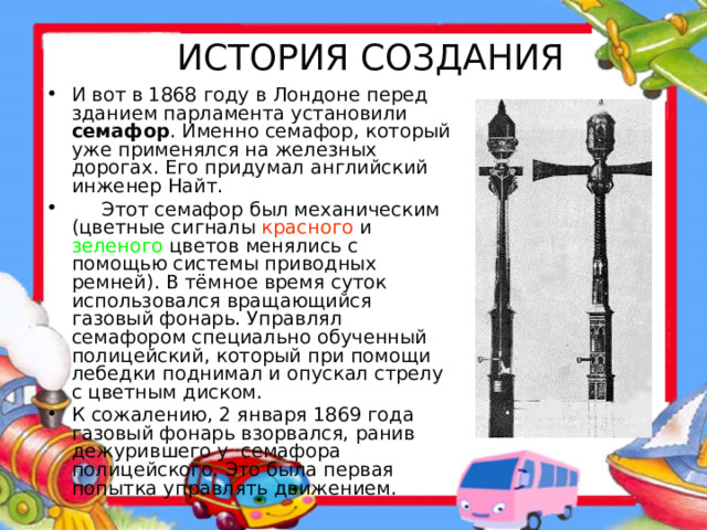 ИСТОРИЯ СОЗДАНИЯ И вот в 1868 году в Лондоне перед зданием парламента установили семафор . Именно семафор, который уже применялся на железных дорогах. Его придумал английский инженер Найт.  Этот семафор был механическим (цветные сигналы красного и зеленого цветов менялись с помощью системы приводных ремней). В тёмное время суток использовался вращающийся газовый фонарь. Управлял семафором специально обученный полицейский, который при помощи лебедки поднимал и опускал стрелу с цветным диском. К сожалению, 2 января 1869 года газовый фонарь взорвался, ранив дежурившего у семафора полицейского. Это была первая попытка управлять движением. 