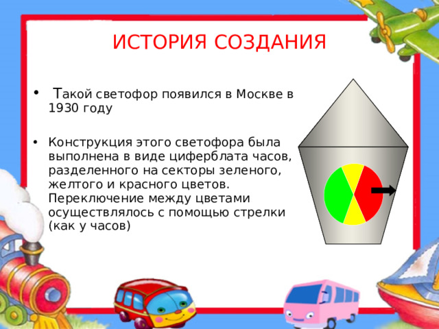 ИСТОРИЯ СОЗДАНИЯ  Т акой светофор появился в Москве в 1930 году Конструкция этого светофора была выполнена в виде циферблата часов, разделенного на секторы зеленого, желтого и красного цветов. Переключение между цветами осуществлялось с помощью стрелки (как у часов)  