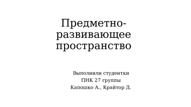 Предметно-развивающее пространство Выполнили студентки ПНК 27 группы Капошко А., Крайтор Д.  