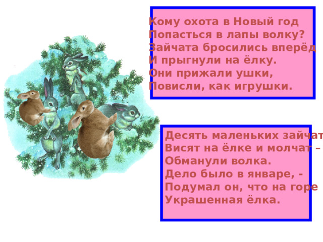 Кому охота в Новый год Попасться в лапы волку? Зайчата бросились вперёд И прыгнули на ёлку. Они прижали ушки, Повисли, как игрушки. Десять маленьких зайчат Висят на ёлке и молчат – Обманули волка. Дело было в январе, - Подумал он, что на горе Украшенная ёлка.  