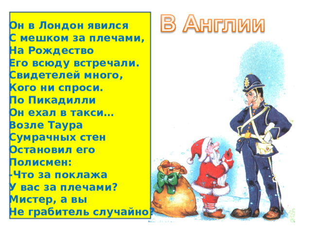 Он в Лондон явился С мешком за плечами, На Рождество Его всюду встречали. Свидетелей много, Кого ни спроси. По Пикадилли Он ехал в такси… Возле Таура Сумрачных стен Остановил его Полисмен: -Что за поклажа У вас за плечами? Мистер, а вы Не грабитель случайно? 