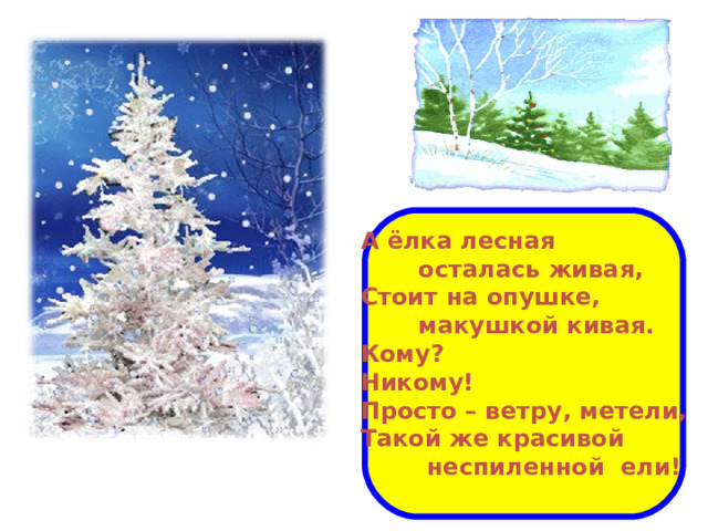 А ёлка лесная  осталась живая, Стоит на опушке,  макушкой кивая. Кому? Никому! Просто – ветру, метели, Такой же красивой  неспиленной ели!  