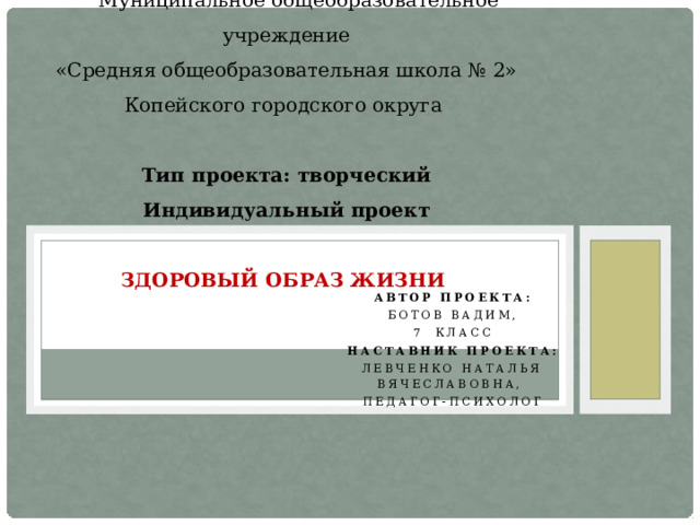                Муниципальное общеобразовательное учреждение  «Средняя общеобразовательная школа № 2»  Копейского городского округа   Тип проекта: творческий  Индивидуальный проект   Здоровый образ жизни    Автор проекта: Ботов Вадим, 7  класс Наставник проекта: Левченко Наталья Вячеславовна, Педагог-психолог     
