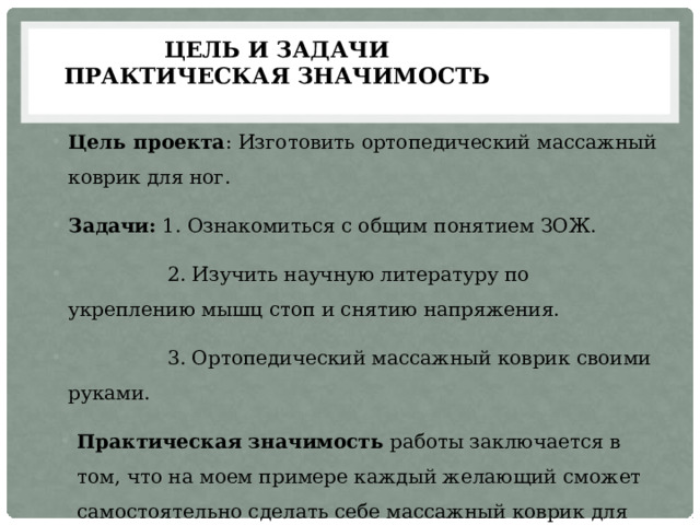 Цель и задачи  ПРАКТИЧЕСКАЯ ЗНАЧИМОСТЬ Цель проекта : Изготовить ортопедический массажный коврик для ног. Задачи: 1. Ознакомиться с общим понятием ЗОЖ.  2. Изучить научную литературу по укреплению мышц стоп и снятию напряжения.  3. Ортопедический массажный коврик своими руками. Практическая значимость работы заключается в том, что на моем примере каждый желающий сможет самостоятельно сделать себе массажный коврик для ног. 