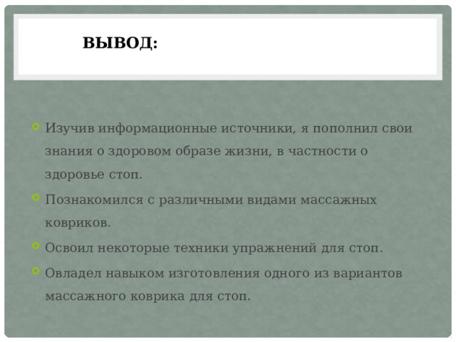 Вывод: Изучив информационные источники, я пополнил свои знания о здоровом образе жизни, в частности о здоровье стоп. Познакомился с различными видами массажных ковриков. Освоил некоторые техники упражнений для стоп. Овладел навыком изготовления одного из вариантов массажного коврика для стоп. 