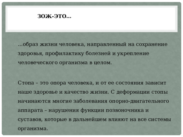 ЗОЖ-это… … образ жизни человека, направленный на сохранение здоровья, профилактику болезней и укрепление человеческого организма в целом. Стопа – это опора человека, и от ее состояния зависит наше здоровье и качество жизни. С деформации стопы начинаются многие заболевания опорно-двигательного аппарата – нарушения функции позвоночника и суставов, которые в дальнейшем влияют на все системы организма. 