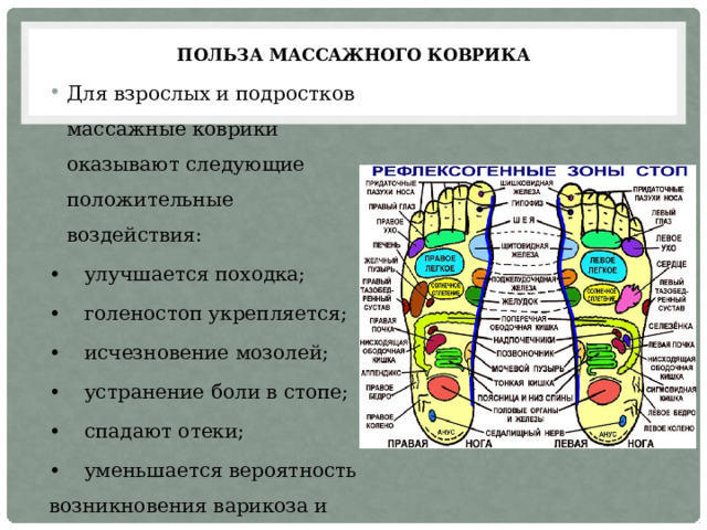 Польза массажного коврика Для взрослых и подростков массажные коврики оказывают следующие положительные воздействия: •  улучшается походка; •  голеностоп укрепляется; •  исчезновение мозолей; •  устранение боли в стопе; •  спадают отеки; •  уменьшается вероятность возникновения варикоза и прочих заболеваний. 