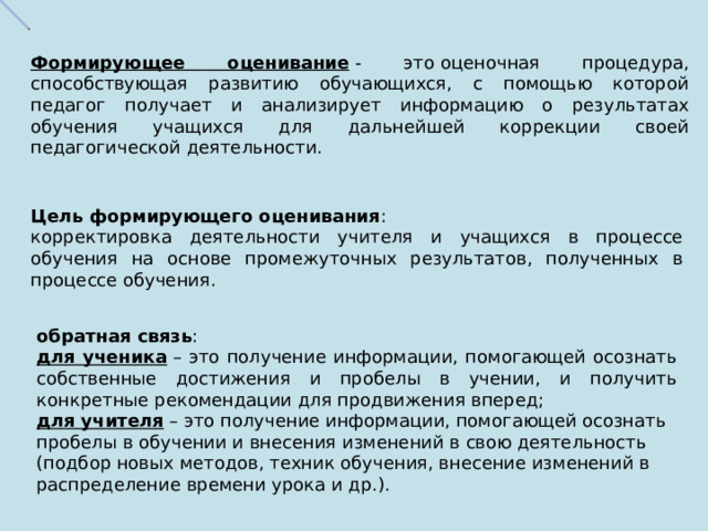 Формирующее оценивание  - это   оценочная процедура, способствующая развитию обучающихся, с помощью которой педагог получает и анализирует информацию о результатах обучения учащихся для дальнейшей коррекции своей педагогической деятельности. Цель формирующего оценивания : корректировка деятельности учителя и учащихся в процессе обучения на основе промежуточных результатов, полученных в процессе обучения. обратная связь : для ученика  – это получение информации, помогающей осознать собственные достижения и пробелы в учении, и получить конкретные рекомендации для продвижения вперед; для учителя  – это получение информации, помогающей осознать пробелы в обучении и внесения изменений в свою деятельность (подбор новых методов, техник обучения, внесение изменений в распределение времени урока и др.). 