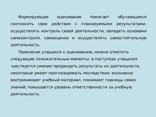 Формирующее оценивание помогает обучающимся соотносить свои действия с планируемыми результатами, осуществлять контроль своей деятельности, овладеть основами самоконтроля, самооценки и осуществлять самостоятельную деятельность. Привлекая учащихся к оцениванию, можно отметить следующие положительные моменты: в поступках учащихся чувствуется умение предвидеть результаты их деятельности, некоторые умеют прогнозировать последствия; осознанно воспринимают учебный материал, понимают границы своих знаний; повышается уровень ответственности за учебную деятельность. 