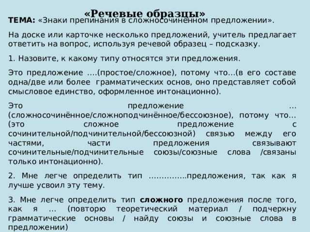 « Речевые образцы » ТЕМА: «Знаки препинания в сложносочинённом предложении». На доске или карточке несколько предложений, учитель предлагает ответить на вопрос, используя речевой образец – подсказку. 1. Назовите, к какому типу относятся эти предложения. Это предложение ….(простое/сложное), потому что…(в его составе одна/две или более грамматических основ, оно представляет собой смысловое единство, оформленное интонационно). Это предложение … (сложносочинённое/сложноподчинённое/бессоюзное), потому что…(это сложное предложение с сочинительной/подчинительной/бессоюзной) связью между его частями, части предложения связывают сочинительные/подчинительные союзы/союзные слова /связаны только интонационно). 2. Мне легче определить тип …………...предложения, так как я лучше усвоил эту тему. 3. Мне легче определить тип сложного предложения после того, как я … (повторю теоретический материал / подчеркну грамматические основы / найду союзы и союзные слова в предложении) 