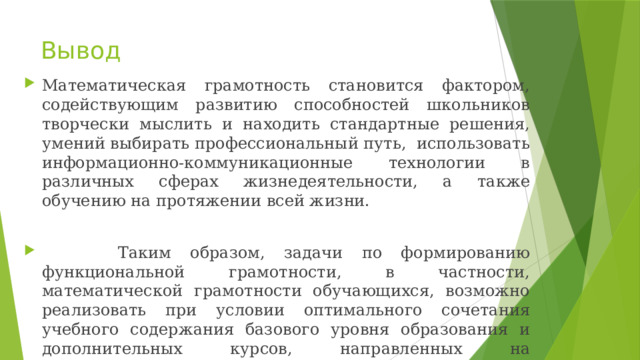 Вывод Математическая грамотность становится фактором, содействующим развитию способностей школьников творчески мыслить и находить стандартные решения, умений выбирать профессиональный путь, использовать информационно-коммуникационные технологии в различных сферах жизнедеятельности, а также обучению на протяжении всей жизни.  Таким образом, задачи по формированию функциональной грамотности, в частности, математической грамотности обучающихся, возможно реализовать при условии оптимального сочетания учебного содержания базового уровня образования и дополнительных курсов, направленных на совершенствование прикладных математических умений, использующихся в различных жизненных ситуациях. 