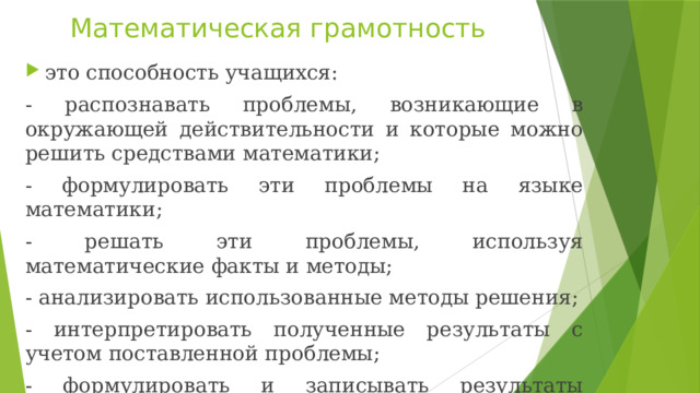 Математическая грамотность это способность учащихся: - распознавать проблемы, возникающие в окружающей действительности и которые можно решить средствами математики; - формулировать эти проблемы на языке математики; - решать эти проблемы, используя математические факты и методы; - анализировать использованные методы решения; - интерпретировать полученные результаты с учетом поставленной проблемы; - формулировать и записывать результаты решения. 