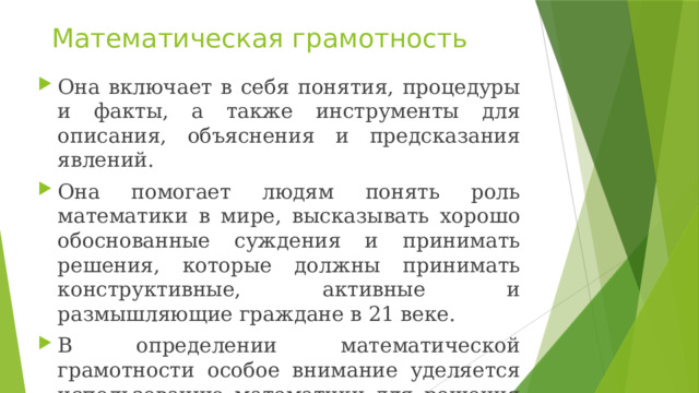 Математическая грамотность Она включает в себя понятия, процедуры и факты, а также инструменты для описания, объяснения и предсказания явлений. Она помогает людям понять роль математики в мире, высказывать хорошо обоснованные суждения и принимать решения, которые должны принимать конструктивные, активные и размышляющие граждане в 21 веке. В определении математической грамотности особое внимание уделяется использованию математики для решения практических задач в различных контекстах. 