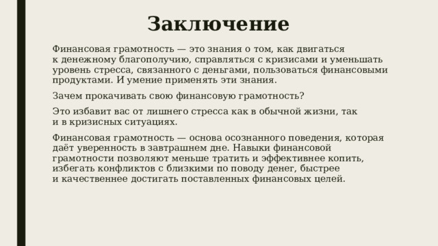 Заключение Финансовая грамотность — это знания о том, как двигаться к денежному благополучию, справляться с кризисами и уменьшать уровень стресса, связанного с деньгами, пользоваться финансовыми продуктами. И умение применять эти знания. Зачем прокачивать свою финансовую грамотность? Это избавит вас от лишнего стресса как в обычной жизни, так и в кризисных ситуациях. Финансовая грамотность — основа осознанного поведения, которая даёт уверенность в завтрашнем дне. Навыки финансовой грамотности позволяют меньше тратить и эффективнее копить, избегать конфликтов с близкими по поводу денег, быстрее и качественнее достигать поставленных финансовых целей. 