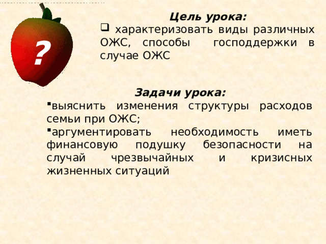 Цель урока:  характеризовать виды различных ОЖС, способы господдержки в случае ОЖС ? Задачи урока: выяснить изменения структуры расходов семьи при ОЖС; аргументировать необходимость иметь финансовую подушку безопасности на случай чрезвычайных и кризисных жизненных ситуаций Формулировка цели и задач урока. Цель урока: характеризовать виды различных ОЖС, способы господдержки в случае ОЖС Задачи: выяснить изменения структуры расходов семьи при ОЖС; аргументировать необходимость иметь финансовую подушку безопасности на случай чрезвычайных и кризисных жизненных ситуаций  