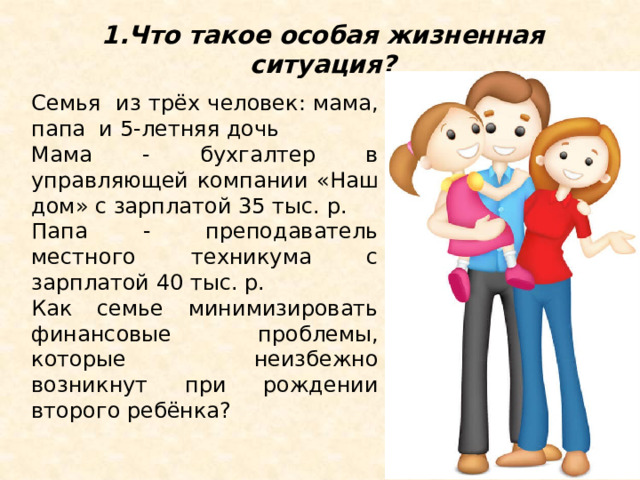 1.Что такое особая жизненная ситуация? Семья из трёх человек: мама, папа и 5-летняя дочь Мама - бухгалтер в управляющей компании «Наш дом» с зарплатой 35 тыс. р. Папа - преподаватель местного техникума с зарплатой 40 тыс. р. Как семье минимизировать финансовые проблемы, которые неизбежно возникнут при рождении второго ребёнка? 1.Что такое особая жизненная ситуация? Рассмотрим ситуацию, которую нельзя назвать форс-мажорной, но эта вполне стандартная ситуация серьезным образом меняет жизнь любой семьи. Представим семью из трёх человек: мамы, папы и их 5-летней дочери. Мама уже три года работает бухгалтером в управляющей компании «Наш дом» и получает зарплату 35 тыс. р., а папа преподаёт в местном техникуме и получает зарплату40 тыс. р. Супруги достаточно молоды и планируют второго ребенка. Как семье минимизировать финансовые проблемы, которые неизбежно возникнут при рождении второго ребёнка? (обсуждение ситуации).  