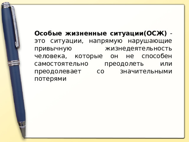 Особые жизненные ситуации(ОСЖ) - это ситуации, напрямую нарушающие привычную жизнедеятельность человека, которые он не способен самостоятельно преодолеть или преодолевает со значительными потерями Особые жизненные ситуации - это ситуации, напрямую нарушающие привычную жизнедеятельность человека, которые он не способен самостоятельно преодолеть или преодолевает со значительными потерями. (запись определения в тетрадь).  