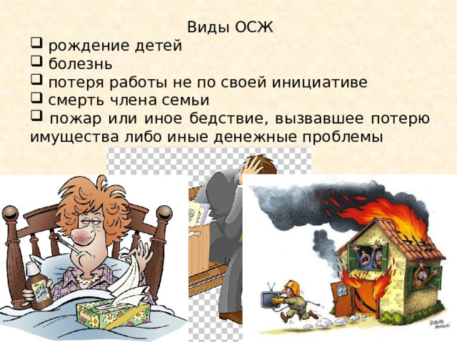 Виды ОСЖ  рождение детей  болезнь  потеря работы не по своей инициативе  смерть члена семьи  пожар или иное бедствие, вызвавшее потерю имущества либо иные денежные проблемы . К ОЖС относится: 1) рождение детей; 2) болезнь; 3) потеря работы не по своей инициативе; 4) смерть члена семьи; 5) пожар или иное бедствие, вызвавшее потерю имущества либо иные денежные проблемы.  