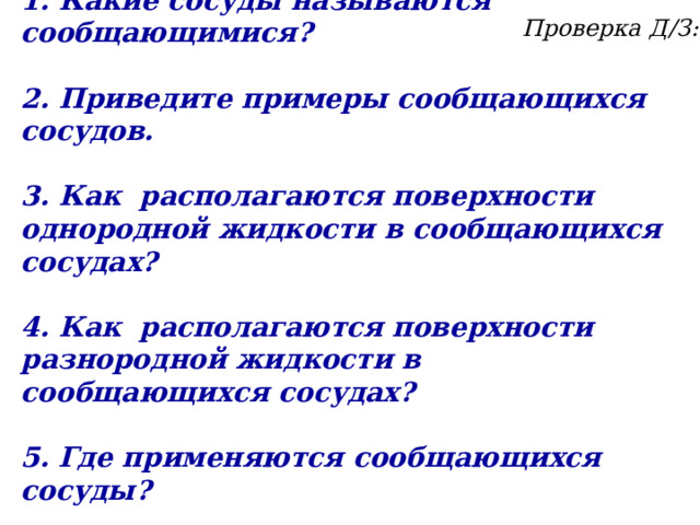 1.  Какие сосуды называются сообщающимися?  2. Приведите примеры сообщающихся сосудов.  3. Как располагаются поверхности однородной жидкости в сообщающихся сосудах?  4. Как располагаются поверхности разнородной жидкости в сообщающихся сосудах?  5. Где применяются сообщающихся сосуды? Проверка Д/З: 