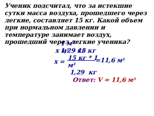 Ученик подсчитал, что за истекшие сутки масса воздуха, прошедшего через легкие, составляет 15 кг. Какой объем при нормальном давлении и температуре занимает воздух, прошедший через легкие ученика? 1 м 3 - 1,29 кг х м 3 - 15 кг 15 кг * 1 м 3 1,29 кг =11,6 м 3 .  х = Ответ : V = 11,6 м 3 