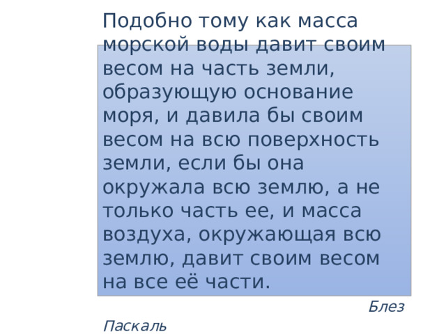  Коротко о главном Подобно тому как масса морской воды давит своим весом на часть земли, образующую основание моря, и давила бы своим весом на всю поверхность земли, если бы она окружала всю землю, а не только часть ее, и масса воздуха, окружающая всю землю, давит своим весом на все её части.  Блез Паскаль 