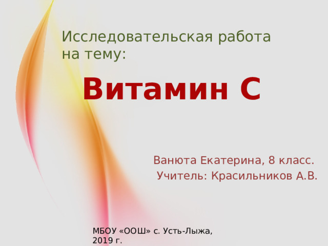 Исследовательская работа на тему: Витамин C Ванюта Екатерина, 8 класс. Учитель: Красильников А.В. МБОУ «ООШ» с. Усть-Лыжа, 2019 г. 