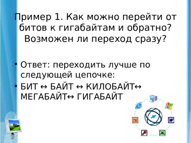 Пример 1. Как можно перейти от битов к гигабайтам и обратно? Возможен ли переход сразу?   Ответ: переходить лучше по следующей цепочке: БИТ ↔ БАЙТ ↔ КИЛОБАЙТ↔ МЕГАБАЙТ↔ ГИГАБАЙТ 