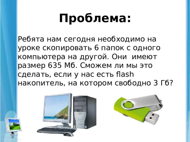 Проблема: Ребята нам сегодня необходимо на уроке скопировать 6 папок с одного компьютера на другой. Они имеют размер 635 Мб. Сможем ли мы это сделать, если у нас есть flash накопитель, на котором свободно 3 Гб? 