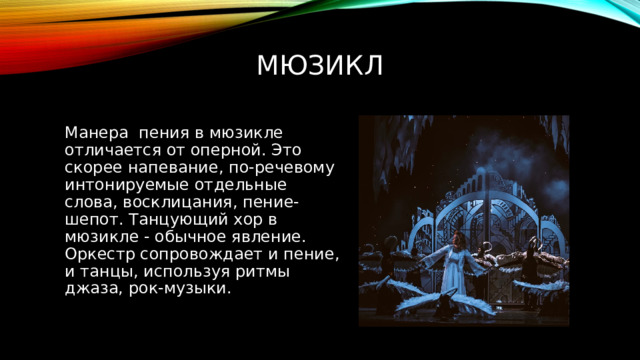 Мюзикл Манера  пения в мюзикле отличается от оперной. Это скорее напевание, по-речевому интонируемые отдельные слова, восклицания, пение-шепот. Танцующий хор в мюзикле - обычное явление. Оркестр сопровождает и пение, и танцы, используя ритмы джаза, рок-музыки. 