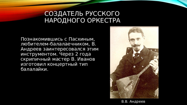 Создатель русского народного оркестра Познакомившись с Пасхиным, любителем-балалаечником, В. Андреев заинтересовался этим инструментом. Через 2 года скрипичный мастер В. Иванов изготовил концертный тип балалайки. В.В. Андреев 