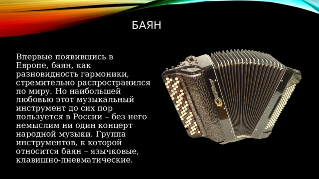 Баян Впервые появившись в Европе, баян, как разновидность гармоники, стремительно распространился по миру. Но наибольшей любовью этот музыкальный инструмент до сих пор пользуется в России – без него немыслим ни один концерт народной музыки. Группа инструментов, к которой относится баян – язычковые, клавишно-пневматические.  