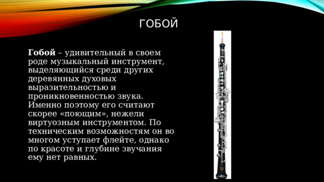 гобой Гобой  – удивительный в своем роде музыкальный инструмент, выделяющийся среди других деревянных духовых выразительностью и проникновенностью звука. Именно поэтому его считают скорее «поющим», нежели виртуозным инструментом. По техническим возможностям он во многом уступает флейте, однако по красоте и глубине звучания ему нет равных.  