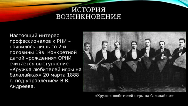 История возникновения Настоящий интерес профессионалов к РНИ – появилось лишь со 2-й половины 19в. Конкретной датой «рождения» ОРНИ считается выступление «Кружка любителей игры на балалайках» 20 марта 1888 г. под управлением В.В. Андреева. «Кружок любителей игры на балалайках» 