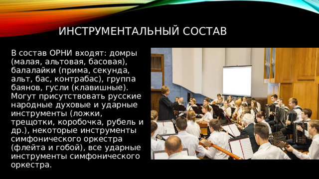 Инструментальный состав В состав ОРНИ входят: домры (малая, альтовая, басовая), балалайки (прима, секунда, альт, бас, контрабас), группа баянов, гусли (клавишные). Могут присутствовать русские народные духовые и ударные инструменты (ложки, трещотки, коробочка, рубель и др.), некоторые инструменты симфонического оркестра (флейта и гобой), все ударные инструменты симфонического оркестра. 