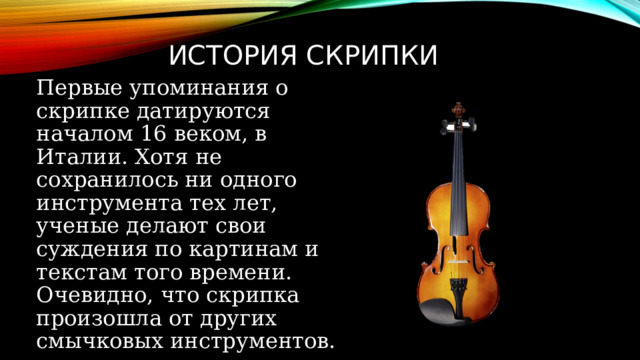 История скрипки Первые упоминания о скрипке датируются началом 16 веком, в Италии. Хотя не сохранилось ни одного инструмента тех лет, ученые делают свои суждения по картинам и текстам того времени. Очевидно, что скрипка произошла от других смычковых инструментов.  