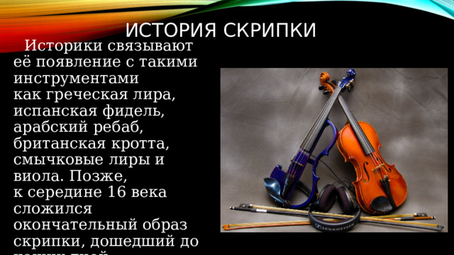 ИСТОРИЯ СКРИПКИ     Историки связывают её появление с такими инструментами как греческая лира, испанская фидель, арабский ребаб, британская кротта, смычковые лиры и виола. Позже, к середине 16 века сложился окончательный образ скрипки, дошедший до наших дней. 